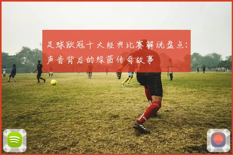 足球欧冠十大经典比赛解说盘点：声音背后的绿茵传奇故事