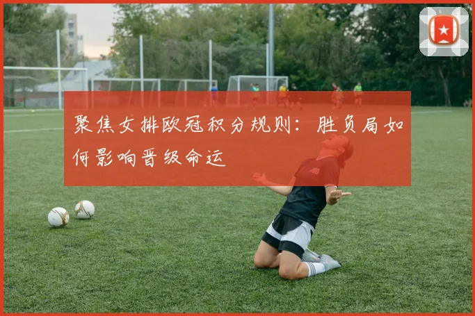 聚焦女排欧冠积分规则：胜负局如何影响晋级命运