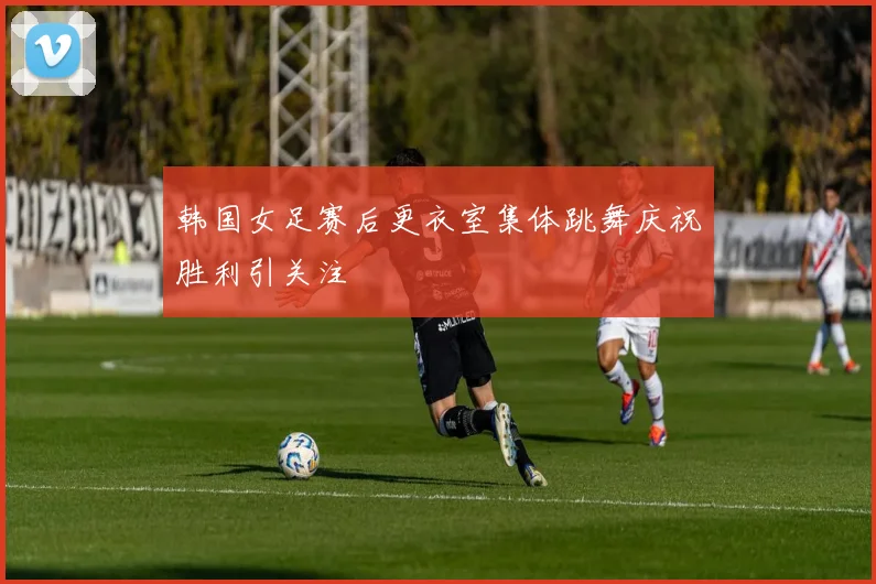 韩国女足赛后更衣室集体跳舞庆祝胜利引关注