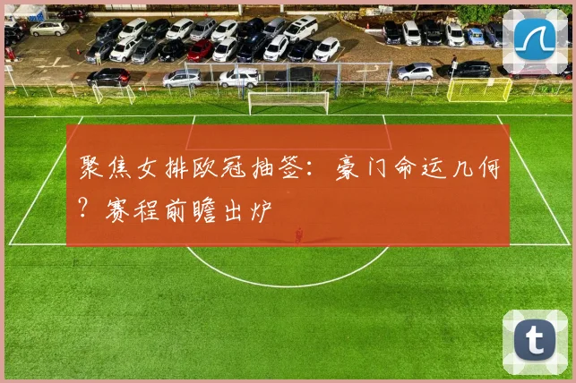 聚焦女排欧冠抽签：豪门命运几何？赛程前瞻出炉