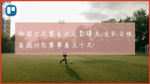 韩国女足赛后大合影曝光 全队合练备战洲际赛事看点十足
