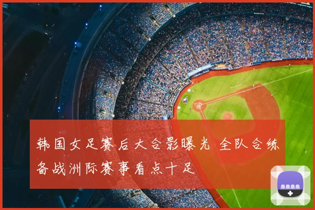 韩国女足赛后大合影曝光 全队合练备战洲际赛事看点十足