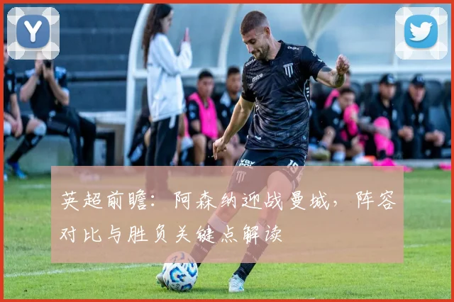 英超前瞻：阿森纳迎战曼城，阵容对比与胜负关键点解读