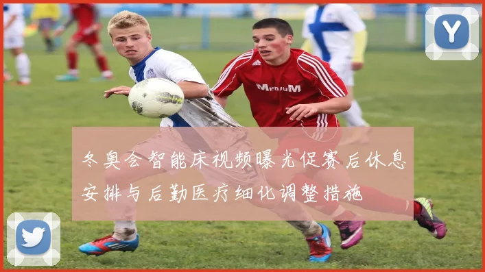 冬奥会智能床视频曝光促赛后休息安排与后勤医疗细化调整措施