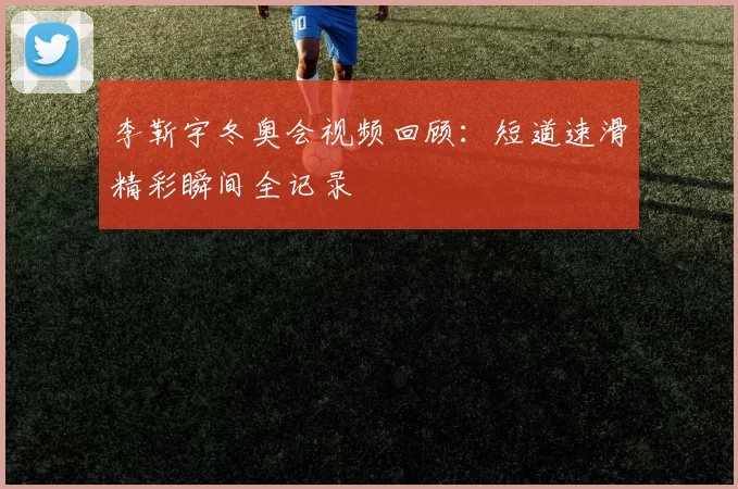 李靳宇冬奥会视频回顾：短道速滑精彩瞬间全记录