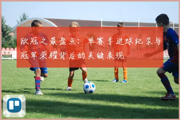 欧冠之最盘点：单赛季进球纪录与冠军荣耀背后的关键表现