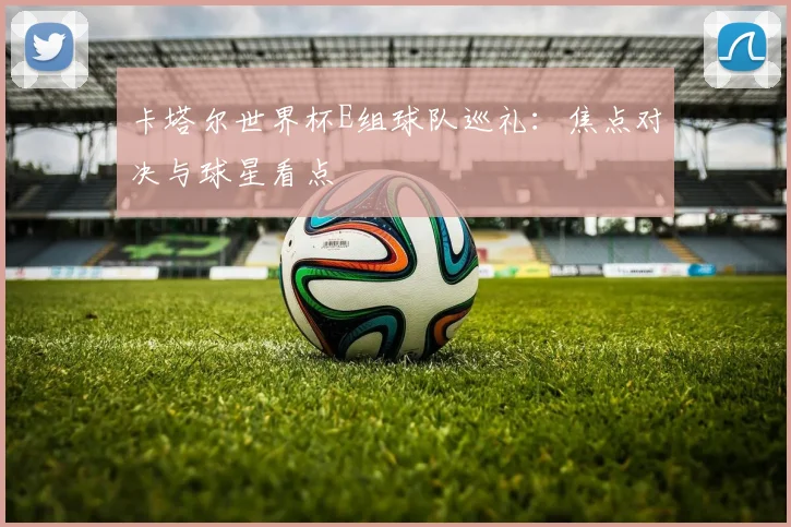 卡塔尔世界杯E组球队巡礼：焦点对决与球星看点