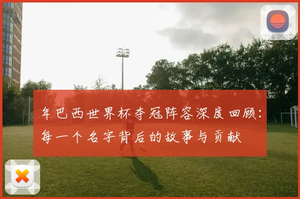 年巴西世界杯夺冠阵容深度回顾：每一个名字背后的故事与贡献