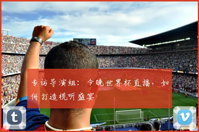 专访导演组:今晚世界杯直播,如何打造视听盛宴