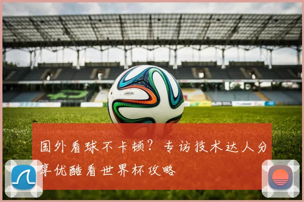 国外看球不卡顿？专访技术达人分享优酷看世界杯攻略