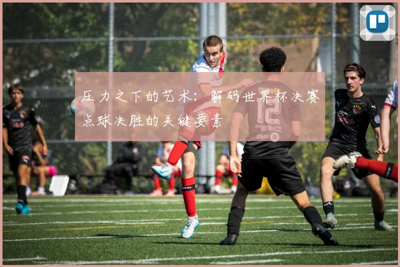 压力之下的艺术：解码世界杯决赛点球决胜的关键要素