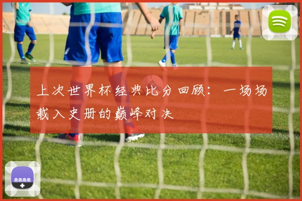 上次世界杯经典比分回顾:一场场载入史册的巅峰对决