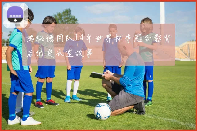 揭秘德国队14年世界杯夺冠合影背后的更衣室故事