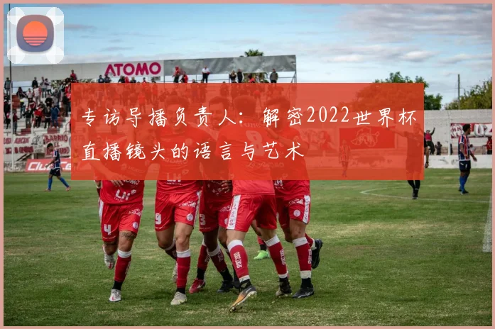 专访导播负责人:解密2022世界杯直播镜头的语言与艺术