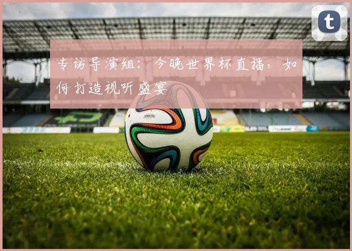 专访导演组:今晚世界杯直播,如何打造视听盛宴