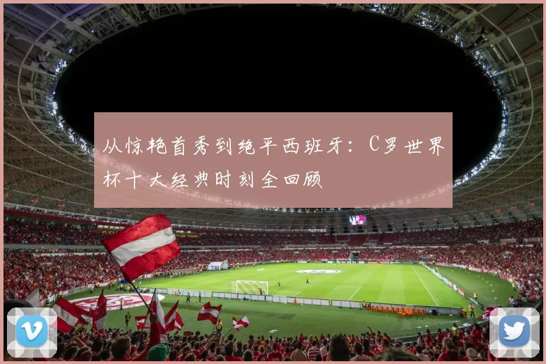 从惊艳首秀到绝平西班牙：C罗世界杯十大经典时刻全回顾