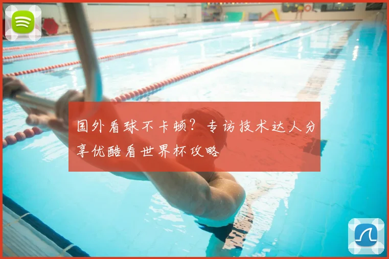 国外看球不卡顿?专访技术达人分享优酷看世界杯攻略