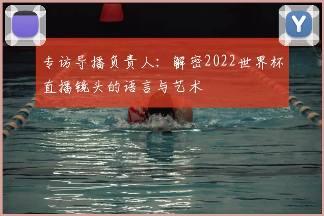 专访导播负责人:解密2022世界杯直播镜头的语言与艺术